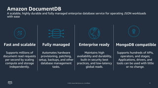 © 2022, Amazon Web Services, Inc. or its affiliates. 4
© 2023, Amazon Web Services, Inc. or its affiliates.
Amazon DocumentDB
A scalable, highly durable and fully managed enterprise database service for operating JSON workloads
with ease
Supports millions of
document read requests
per second by scaling
compute and storage
independently.
Fast and scalable
Maintains high
availability and durability,
built-in security best
practices, and low-latency
global reads.
Automates hardware
provisioning, patching,
setup, backups, and other
database management
tasks.
Fully managed
Supports hundreds of APIs,
operators, and stages;
Applications, drivers, and
tools can be used with little
or no change.
MongoDB compatible
Enterprise ready
 