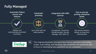 © 2023, Amazon Web Services, Inc. or its affiliates.
“Our engineering teams now spend less time on operations like backup
scripts, scale testing, and managing high availability and instead are able
to focus on developing new capabilities for our customers.”
46
Automatic
patching
Up to date with the
latest patches
Replicas are
automatically promoted
to primary
Automatic failure
recover and
failover
Integrated with AWS
services
CloudWatch, CloudTrail,
CloudFormation, Secrets
Manager, VPC, IAM, CLI
Pay-as-you-go
pricing; enterprise
grade
Per-second instance
billing, no long-term
commitments
Fully Managed
“
 
