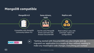 © 2023, Amazon Web Services, Inc. or its affiliates.
MongoDB compatible
47
MongoDB 4.0 Same drivers,
tools
Replica sets
Compatible with MongoDB
Community Edition 4.0
Use the same MongoDB
drivers and tools with
Amazon DocumentDB
Read scaling is easy with
automatic replica set
configurations
“ “Getting started with DocumentDB was also simple and we
migrated our application in a couple of days without needing to
make any meaningful code changes. Everything just worked.”
 