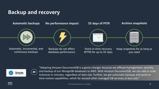 © 2023, Amazon Web Services, Inc. or its affiliates.
Backup and recovery
50
Automatic backups 35 days of PITR Archive snapshots
Automatic, incremental, and
continuous backups
Backups do not affect
database performance
Point-in-time recovery
(PITR) for up to 35 days
Keep snapshots for as long as
you need
No performance impact
"Adopting Amazon DocumentDB is a game-changer because we offload management, security,
and backup of our MongoDB databases to AWS. With Amazon DocumentDB, we can add or scale
instances in minutes, regardless of data size. Further, we get automatic backups and point-in-
time restore capabilities, which far exceed other managed DB services at less cost.”
“
 