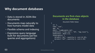 © 2023, Amazon Web Services, Inc. or its affiliates.
Why document databases
7
• Data is stored in JSON-like
documents
• Documents map naturally to
how humans model data
• Flexible schema and indexing
• Expressive query language
built for documents (ad hoc
queries and aggregations)
Documents are first-class objects
in the database
{
id: 1,
name: "sue",
age: 26,
email: "sue@example.com",
promotions: ["new user", "5%", "dog lover"],
memberDate: 2018-2-22,
shoppingCart: [
{product:"abc", quantity:2, cost:19.99},
{product:"edf", quantity:3, cost:2.99}
]
}
Document: Fields: Values
 