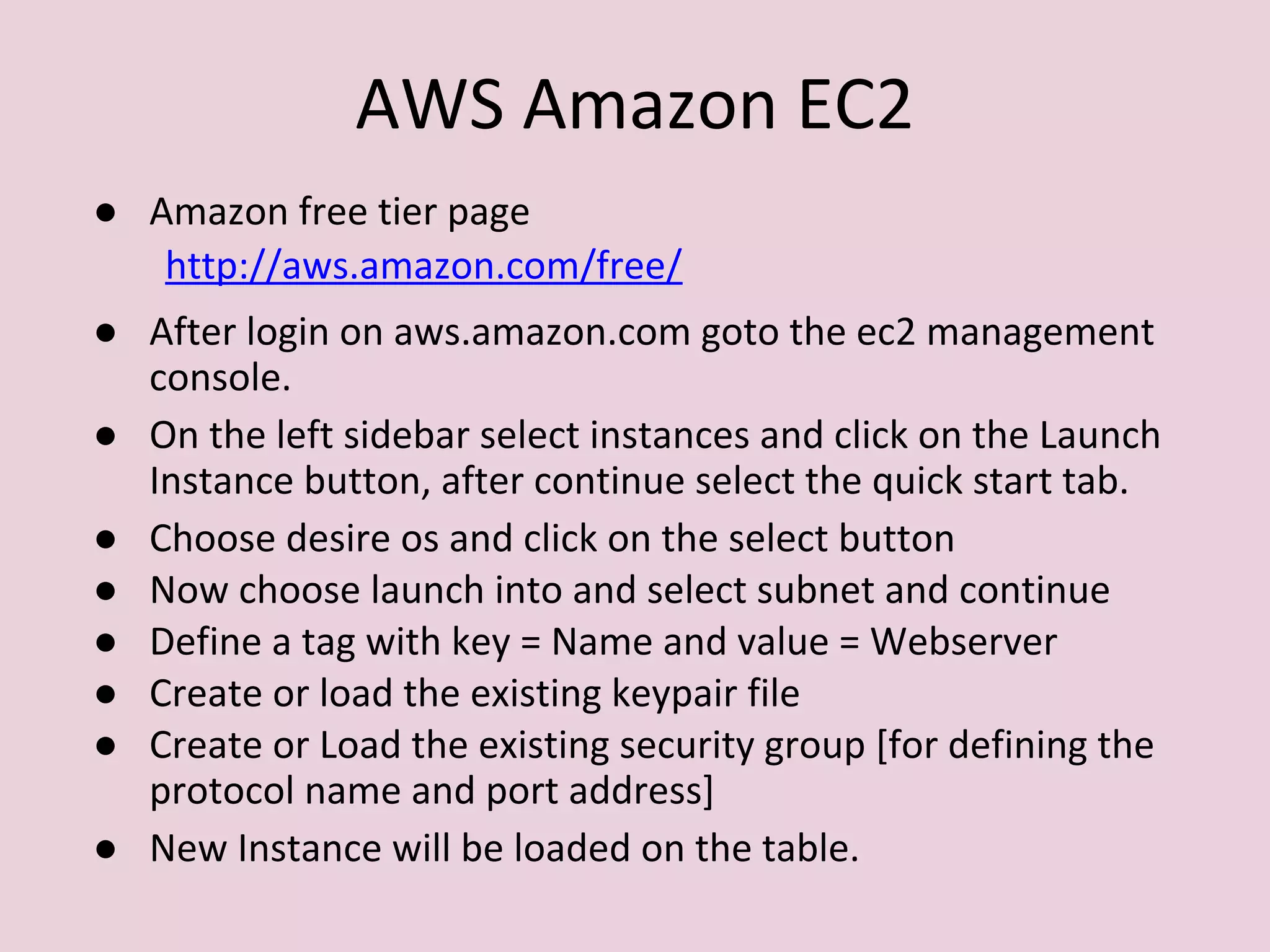 AWS Amazon EC2
● Amazon free tier page
http://aws.amazon.com/free/
● After login on aws.amazon.com goto the ec2 management
console.
● On the left sidebar select instances and click on the Launch
Instance button, after continue select the quick start tab.
● Choose desire os and click on the select button
● Now choose launch into and select subnet and continue
● Define a tag with key = Name and value = Webserver
● Create or load the existing keypair file
● Create or Load the existing security group [for defining the
protocol name and port address]
● New Instance will be loaded on the table.
 
