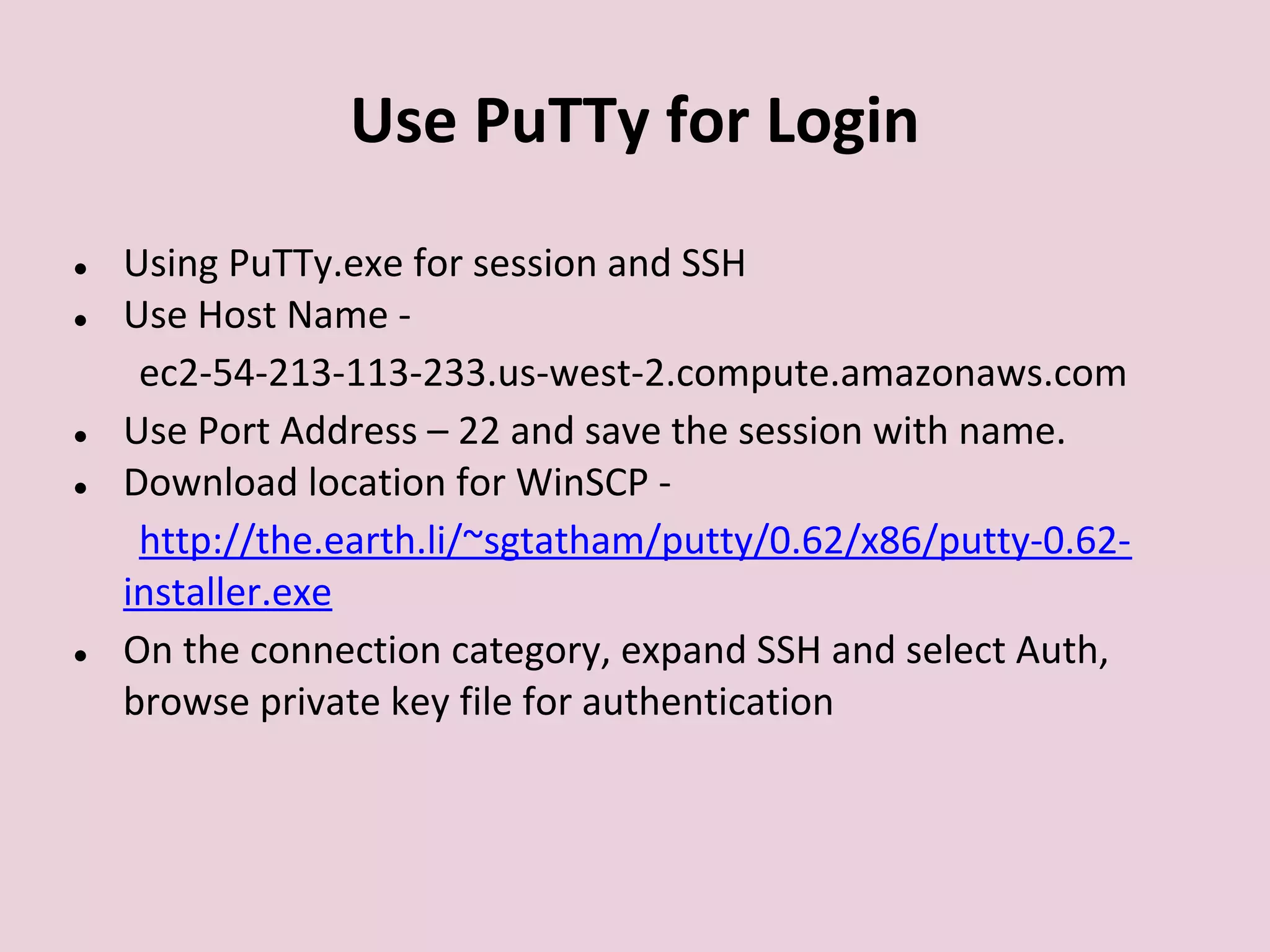 Use PuTTy for Login
● Using PuTTy.exe for session and SSH
● Use Host Name -
ec2-54-213-113-233.us-west-2.compute.amazonaws.com
● Use Port Address – 22 and save the session with name.
● Download location for WinSCP -
http://the.earth.li/~sgtatham/putty/0.62/x86/putty-0.62-
installer.exe
● On the connection category, expand SSH and select Auth,
browse private key file for authentication
 