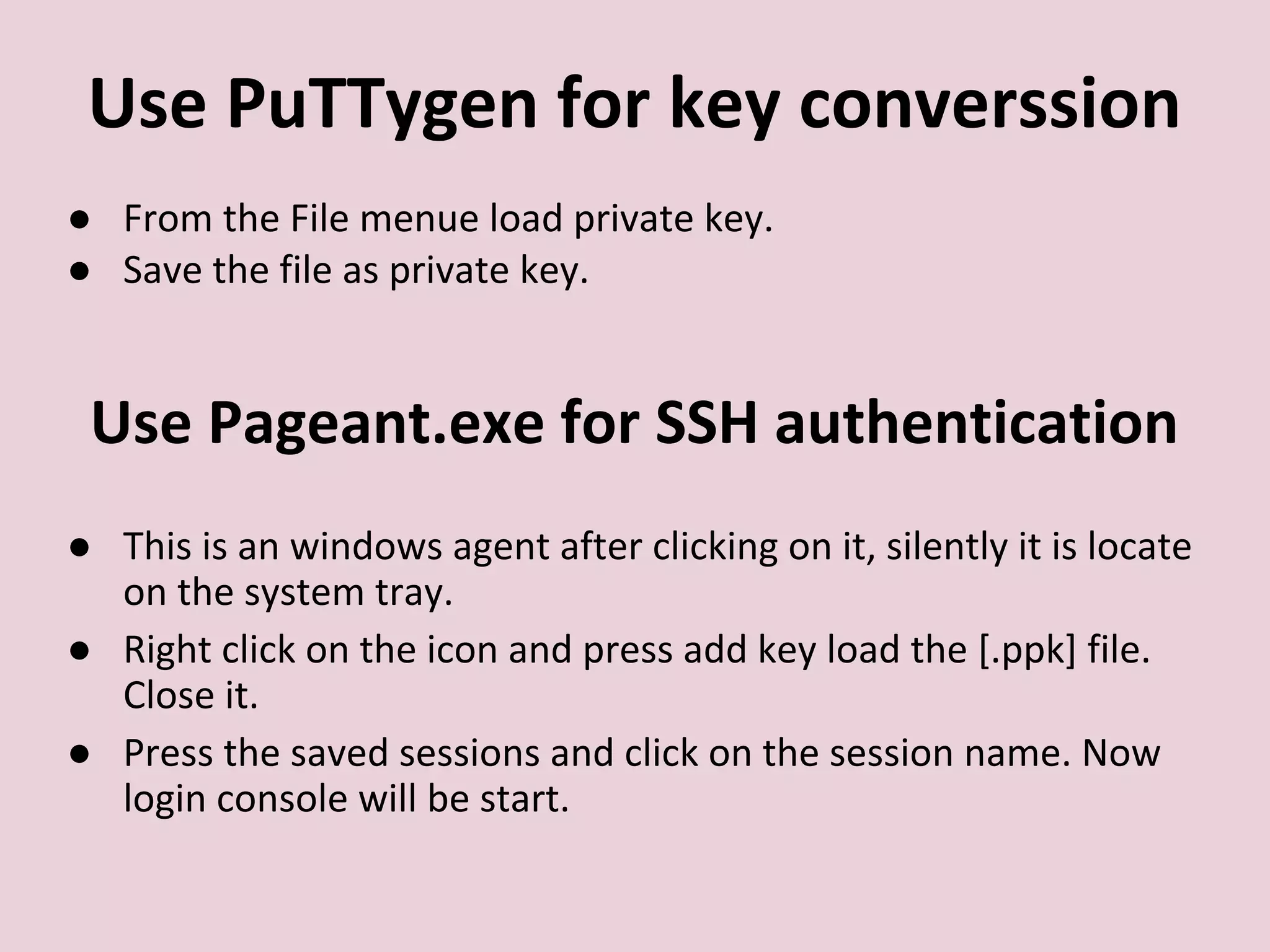 Use PuTTygen for key converssion
● From the File menue load private key.
● Save the file as private key.
Use Pageant.exe for SSH authentication
● This is an windows agent after clicking on it, silently it is locate
on the system tray.
● Right click on the icon and press add key load the [.ppk] file.
Close it.
● Press the saved sessions and click on the session name. Now
login console will be start.
 