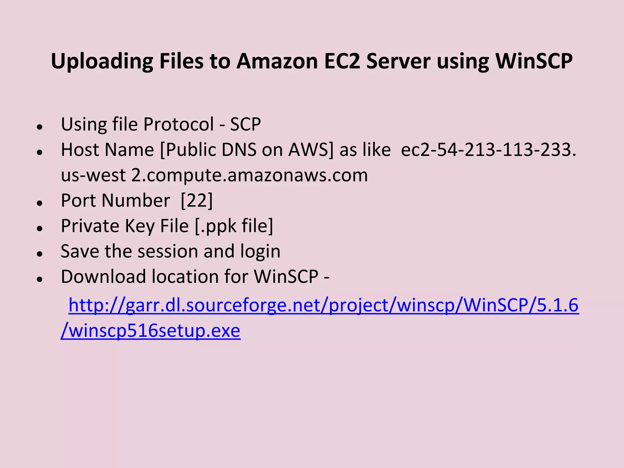 Uploading Files to Amazon EC2 Server using WinSCP
● Using file Protocol - SCP
● Host Name [Public DNS on AWS] as like ec2-54-213-113-233.
us-west 2.compute.amazonaws.com
● Port Number [22]
● Private Key File [.ppk file]
● Save the session and login
● Download location for WinSCP -
http://garr.dl.sourceforge.net/project/winscp/WinSCP/5.1.6
/winscp516setup.exe
 