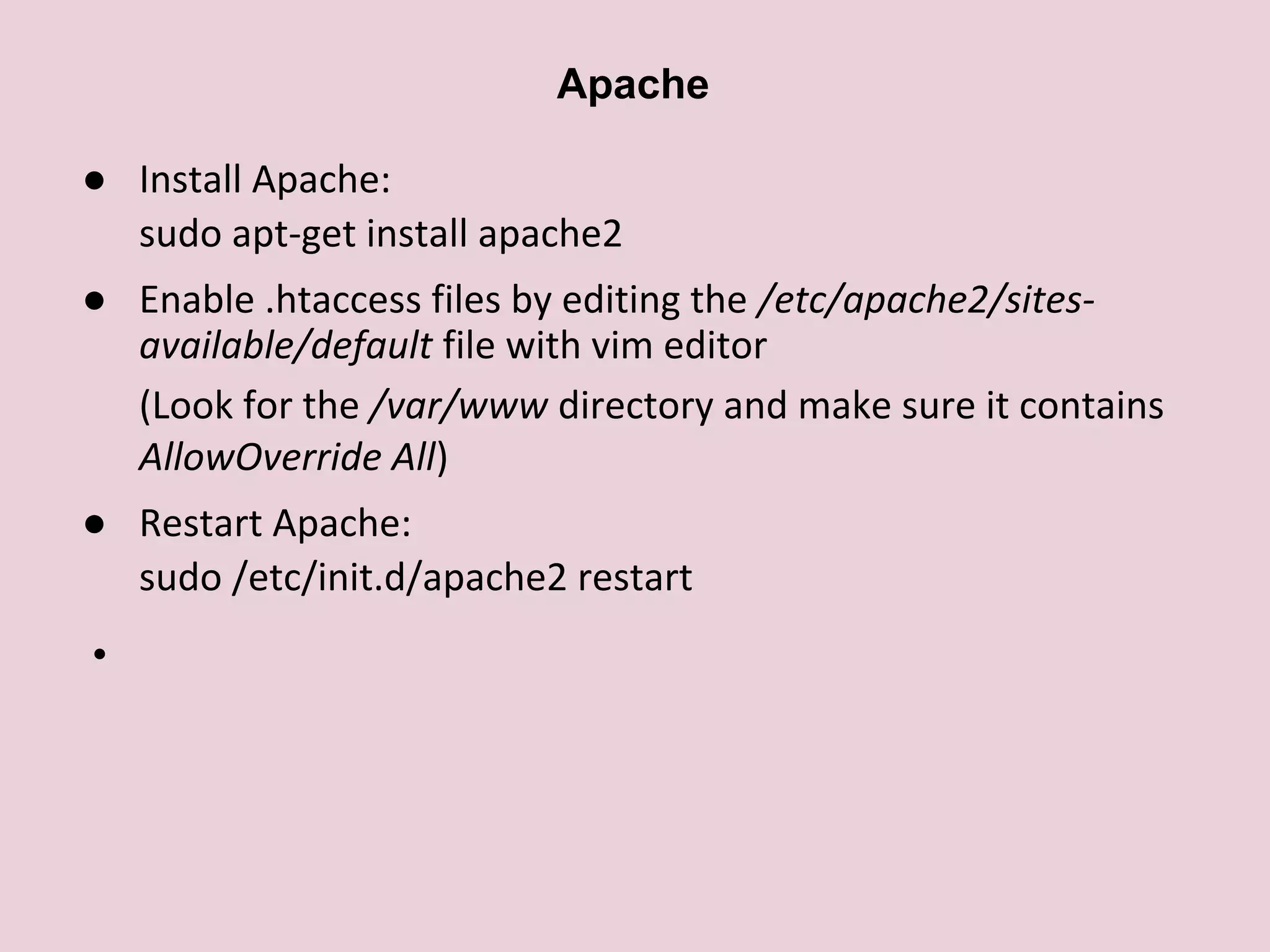 ● Install Apache:
sudo apt-get install apache2
● Enable .htaccess files by editing the /etc/apache2/sites-
available/default file with vim editor
(Look for the /var/www directory and make sure it contains
AllowOverride All)
● Restart Apache:
sudo /etc/init.d/apache2 restart
●
Apache
 