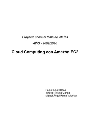 Proyecto sobre el tema de interés

           AWS - 2009/2010

Cloud Computing con Amazon EC2




                    Pablo Iñigo Blasco
                    Ignacio Trevilla García
                    Miguel Ángel Pérez Valencia
 
