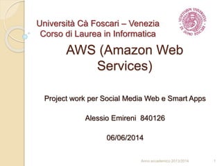 AWS (Amazon Web
Services)
Project work per Social Media Web e Smart Apps
Alessio Emireni 840126
06/06/2014
1Anno accademico 2013/2014
Università Cà Foscari – Venezia
Corso di Laurea in Informatica
 