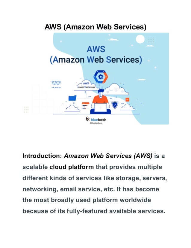 AWS (Amazon Web Services)
Introduction: Amazon Web Services (AWS) is a
scalable cloud platform that provides multiple
different kinds of services like storage, servers,
networking, email service, etc. It has become
the most broadly used platform worldwide
because of its fully-featured available services.
 