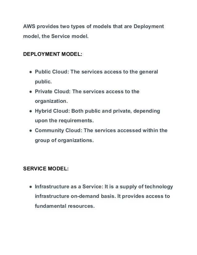 AWS provides two types of models that are Deployment
model, the Service model.
DEPLOYMENT MODEL:
● Public Cloud: The services access to the general
public.
● Private Cloud: The services access to the
organization.
● Hybrid Cloud: Both public and private, depending
upon the requirements.
● Community Cloud: The services accessed within the
group of organizations.
SERVICE MODEL:
● Infrastructure as a Service: It is a supply of technology
infrastructure on-demand basis. It provides access to
fundamental resources.
 