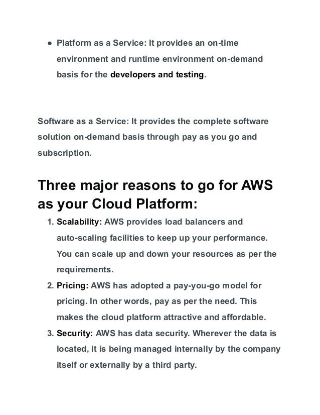 ● Platform as a Service: It provides an on-time
environment and runtime environment on-demand
basis for the developers and testing.
Software as a Service: It provides the complete software
solution on-demand basis through pay as you go and
subscription.
Three major reasons to go for AWS
as your Cloud Platform:
1. Scalability: AWS provides load balancers and
auto-scaling facilities to keep up your performance.
You can scale up and down your resources as per the
requirements.
2. Pricing: AWS has adopted a pay-you-go model for
pricing. In other words, pay as per the need. This
makes the cloud platform attractive and affordable.
3. Security: AWS has data security. Wherever the data is
located, it is being managed internally by the company
itself or externally by a third party.
 