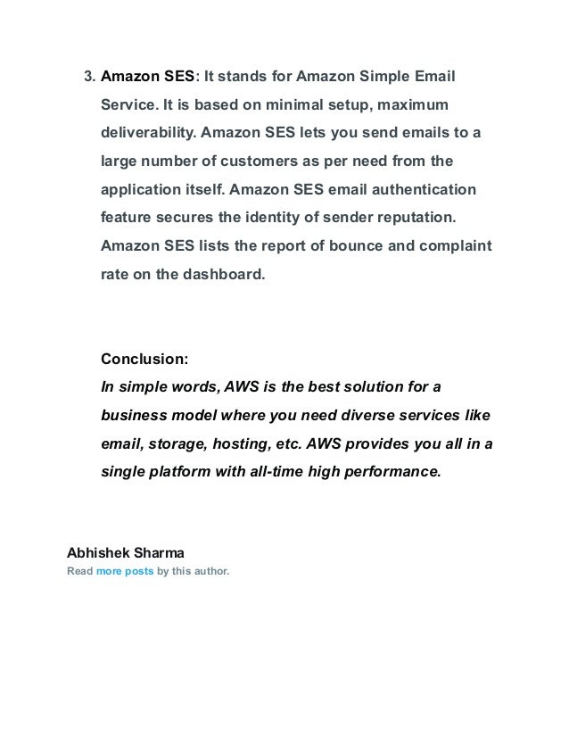 3. Amazon SES: It stands for Amazon Simple Email
Service. It is based on minimal setup, maximum
deliverability. Amazon SES lets you send emails to a
large number of customers as per need from the
application itself. Amazon SES email authentication
feature secures the identity of sender reputation.
Amazon SES lists the report of bounce and complaint
rate on the dashboard.
Conclusion:
In simple words, AWS is the best solution for a
business model where you need diverse services like
email, storage, hosting, etc. AWS provides you all in a
single platform with all-time high performance.
Abhishek Sharma
Read more posts by this author.
 