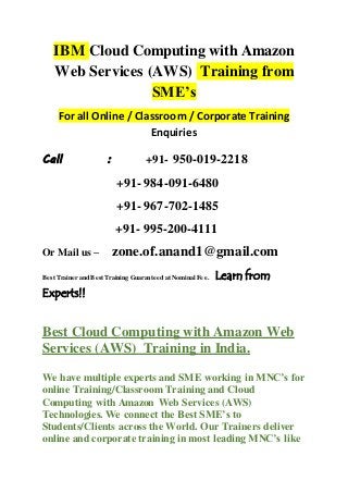 IBM Cloud Computing with Amazon
Web Services (AWS) Training from
SME’s
For all Online / Classroom / Corporate Training
Enquiries
Call : +91- 950-019-2218
+91- 984-091-6480
+91- 967-702-1485
+91- 995-200-4111
Or Mail us – zone.of.anand1@gmail.com
Best Trainer and Best Training Guaranteed at Nominal Fee. Learn from
Experts!!
Best Cloud Computing with Amazon Web
Services (AWS) Training in India.
We have multiple experts and SME working in MNC’s for
online Training/Classroom Training and Cloud
Computing with Amazon Web Services (AWS)
Technologies. We connect the Best SME’s to
Students/Clients across the World. Our Trainers deliver
online and corporate training in most leading MNC’s like
 