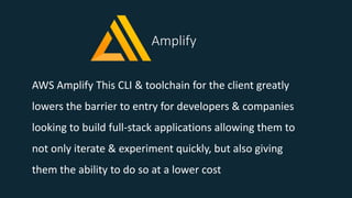 Amplify
AWS Amplify This CLI & toolchain for the client greatly
lowers the barrier to entry for developers & companies
looking to build full-stack applications allowing them to
not only iterate & experiment quickly, but also giving
them the ability to do so at a lower cost
 