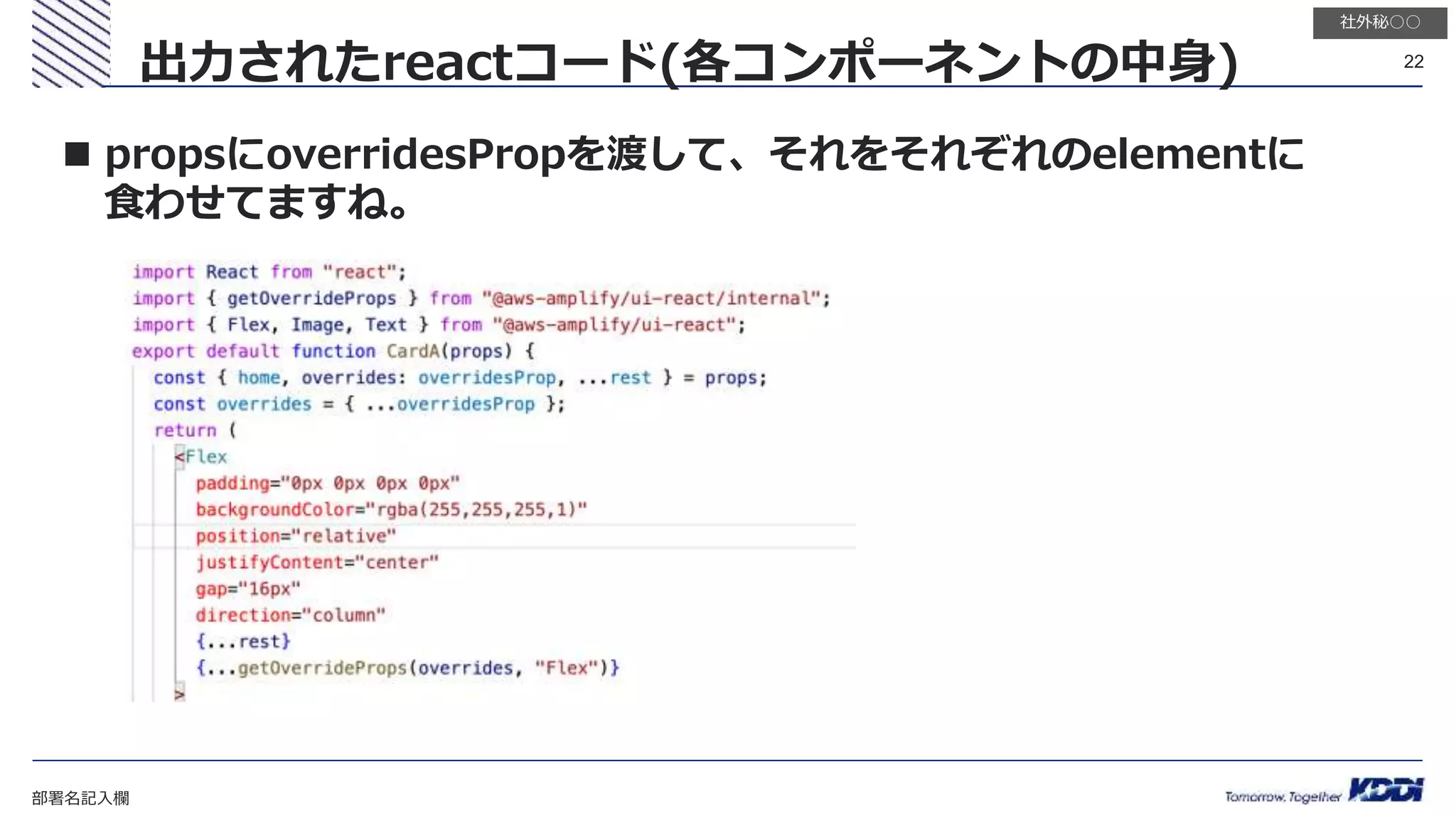部署名記入欄
22
社外秘○○
出力されたreactコード(各コンポーネントの中身)
 propsにoverridesPropを渡して、それをそれぞれのelementに
食わせてますね。
 