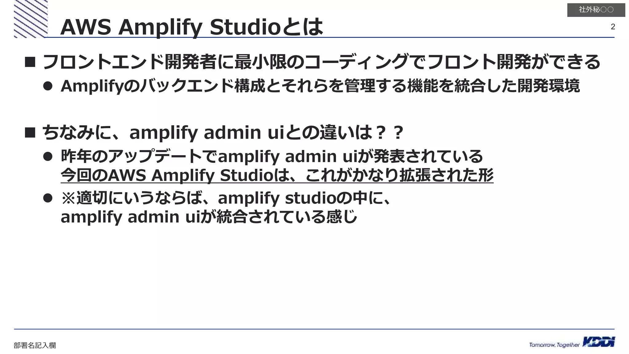 部署名記入欄
2
社外秘○○
 フロントエンド開発者に最小限のコーディングでフロント開発ができる
 Amplifyのバックエンド構成とそれらを管理する機能を統合した開発環境
 ちなみに、amplify admin uiとの違いは？？
 昨年のアップデートでamplify admin uiが発表されている
今回のAWS Amplify Studioは、これがかなり拡張された形
 ※適切にいうならば、amplify studioの中に、
amplify admin uiが統合されている感じ
AWS Amplify Studioとは
 