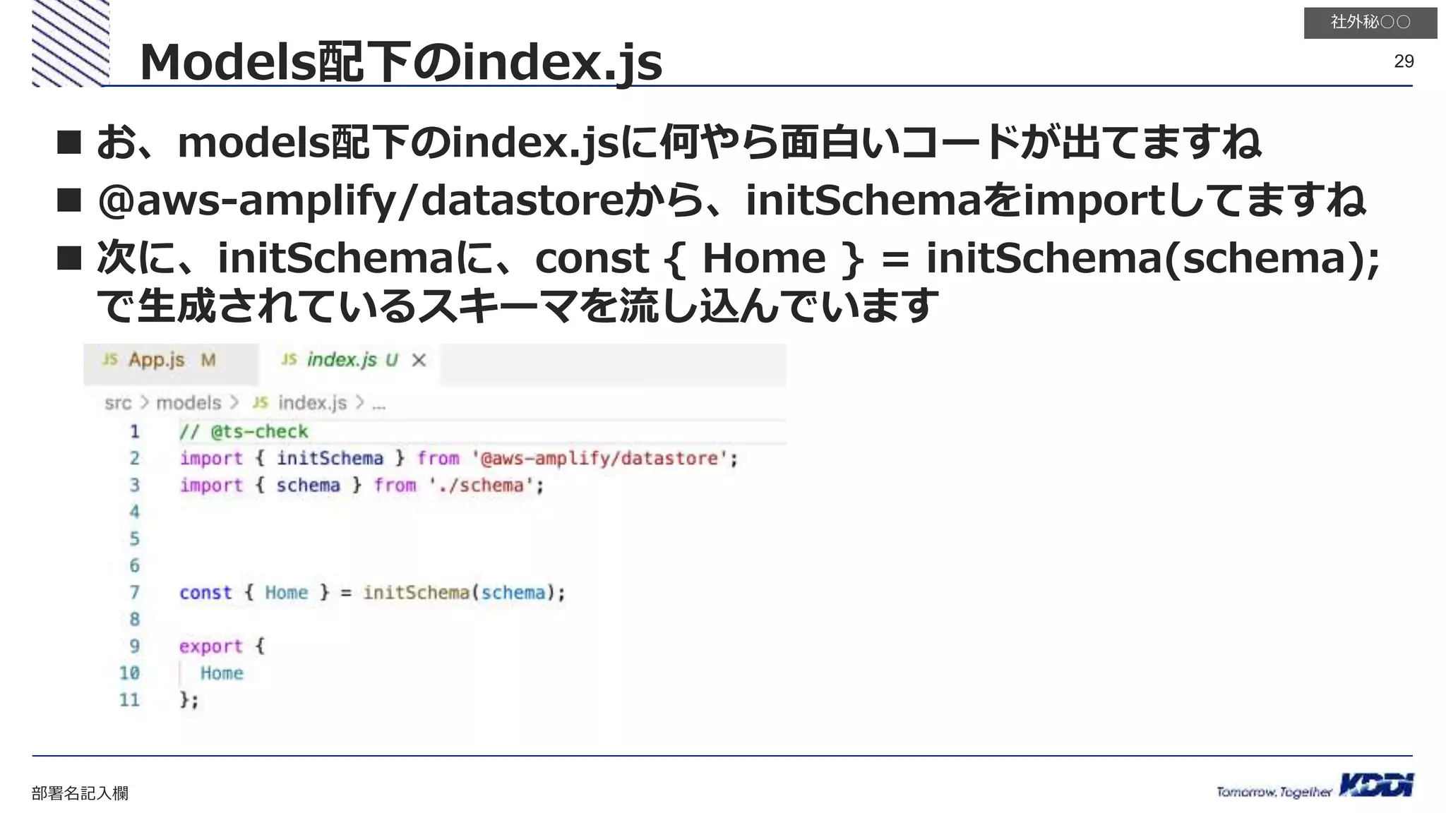 部署名記入欄
29
社外秘○○
 お、models配下のindex.jsに何やら面白いコードが出てますね
 @aws-amplify/datastoreから、initSchemaをimportしてますね
 次に、initSchemaに、const { Home } = initSchema(schema);
で生成されているスキーマを流し込んでいます
Models配下のindex.js
 