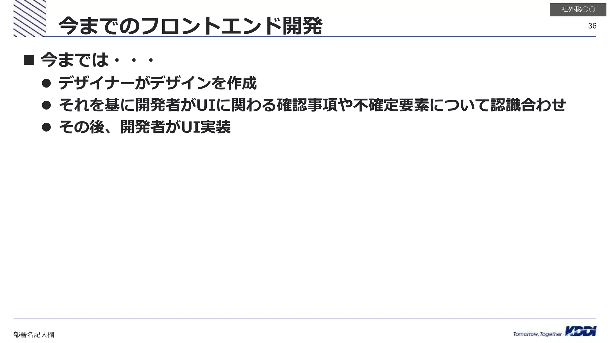 部署名記入欄
36
社外秘○○
 今までは・・・
 デザイナーがデザインを作成
 それを基に開発者がUIに関わる確認事項や不確定要素について認識合わせ
 その後、開発者がUI実装
今までのフロントエンド開発
 