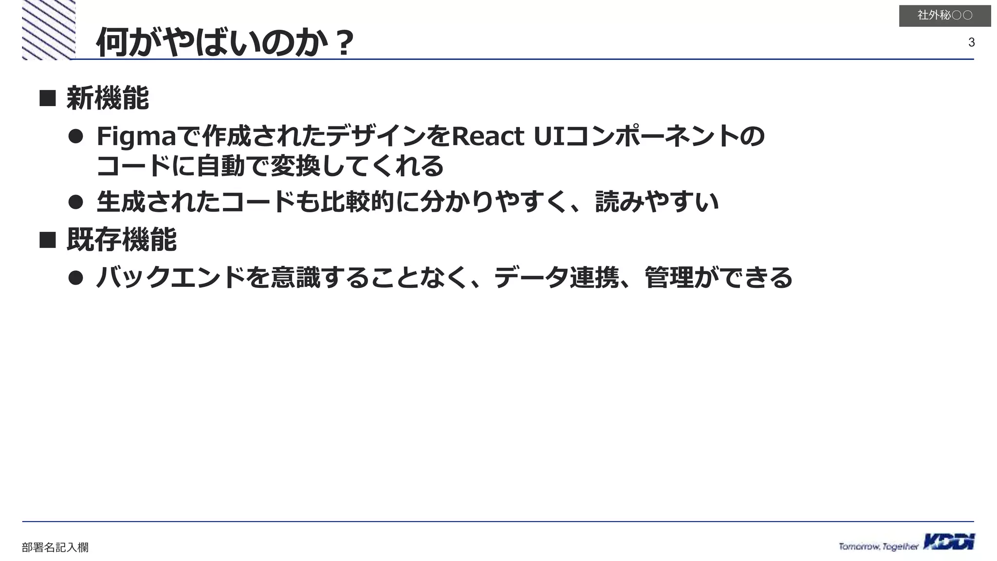 部署名記入欄
3
社外秘○○
 新機能
 Figmaで作成されたデザインをReact UIコンポーネントの
コードに自動で変換してくれる
 生成されたコードも比較的に分かりやすく、読みやすい
 既存機能
 バックエンドを意識することなく、データ連携、管理ができる
何がやばいのか？
 