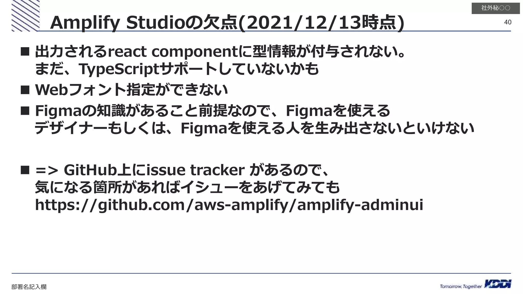 部署名記入欄
40
社外秘○○
 出力されるreact componentに型情報が付与されない。
まだ、TypeScriptサポートしていないかも
 Webフォント指定ができない
 Figmaの知識があること前提なので、Figmaを使える
デザイナーもしくは、Figmaを使える人を生み出さないといけない
 => GitHub上にissue tracker があるので、
気になる箇所があればイシューをあげてみても
https://github.com/aws-amplify/amplify-adminui
Amplify Studioの欠点(2021/12/13時点)
 