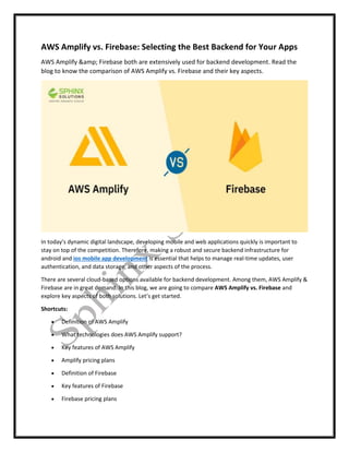 AWS Amplify vs. Firebase: Selecting the Best Backend for Your Apps
AWS Amplify &amp; Firebase both are extensively used for backend development. Read the
blog to know the comparison of AWS Amplify vs. Firebase and their key aspects.
In today’s dynamic digital landscape, developing mobile and web applications quickly is important to
stay on top of the competition. Therefore, making a robust and secure backend infrastructure for
android and ios mobile app development is essential that helps to manage real-time updates, user
authentication, and data storage, and other aspects of the process.
There are several cloud-based options available for backend development. Among them, AWS Amplify &
Firebase are in great demand. In this blog, we are going to compare AWS Amplify vs. Firebase and
explore key aspects of both solutions. Let’s get started.
Shortcuts:
 Definition of AWS Amplify
 What technologies does AWS Amplify support?
 Key features of AWS Amplify
 Amplify pricing plans
 Definition of Firebase
 Key features of Firebase
 Firebase pricing plans
 