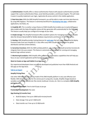 1. Authentication: Amplify offers a robust authentication feature with popular authentication provider
support like custom authentication flows, social identity providers, and Amazon Cognito. This will make
it easier to quickly implement user login, registration & access control in the mobile application.
2. Real-time data: With the AWS Amplify framework, you will be able to make real-time data features
by using AWS AppSync. This feature is extremely beneficial for developing chat apps, collaborative
applications, live feeds, etc.
3. GraphQL API: This is another unique feature of AWS Amplify that enables you to easily define your
data models with the help of GraphQL schema & then generates APIs automatically for the front end.
This feature usually helps you configure & manage all your data.
4. Ample storage: The Amplify framework offers excellent options for managing and storing valuable
data like Amazon DynamoDB for NoSQL database requirements and Amazon S3 for storing files.
5. Hosting: AWS Amplify provides hosting features for web apps that will allow you to directly deploy
frontend codes from your Amplify CLI. It also offers easy AWS CloudFront integration for global
distribution and fast content delivery.
6. Serverless Functions: With the AWS Lambda platform, you can smoothly build serverless functions &
integrate them into your project. This feature is extremely advantageous for running and managing
backend logic without servers.
7. Monitoring & analytics: AWS Amplify offers monitoring and analytics capabilities that will help you
focus on your overall application performance and user behavior.
Want to Create an App and Publish It on App Store?
Our experienced developers have successfully developed and published more than 4500 Android and
iOS apps on the App Store.
Talk to an Expert
Amplify Pricing Plans
Like other AWS Services, the pricing model of the AWS Amplify platform is very cost-effective and
flexible. With Amplify, you pay for the service you’re using only. Usually, Amplify charges based on
variables such as data transferred, files stored, builds per minute, etc. Here is a complete AWS Amplify
pricing model:
Backend Development: Free to start & pay as you go
Frontend UI Development: No costs
App Hosting (12 months free)
 Build & deploy: Free up to 1000 build minutes/month
 Data storage: Free up to 5 GB/month
 Data transfer out: Free up to 15 GB/month
 