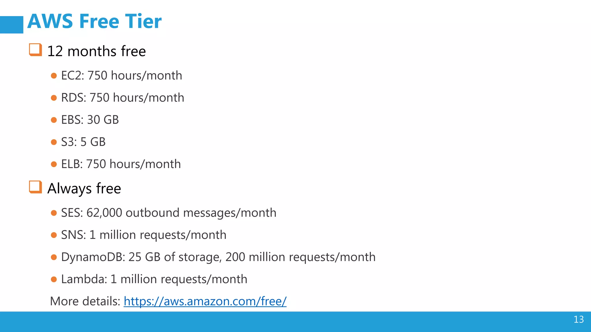13
AWS Free Tier
 12 months free
● EC2: 750 hours/month
● RDS: 750 hours/month
● EBS: 30 GB
● S3: 5 GB
● ELB: 750 hours/month
 Always free
● SES: 62,000 outbound messages/month
● SNS: 1 million requests/month
● DynamoDB: 25 GB of storage, 200 million requests/month
● Lambda: 1 million requests/month
More details: https://aws.amazon.com/free/
 