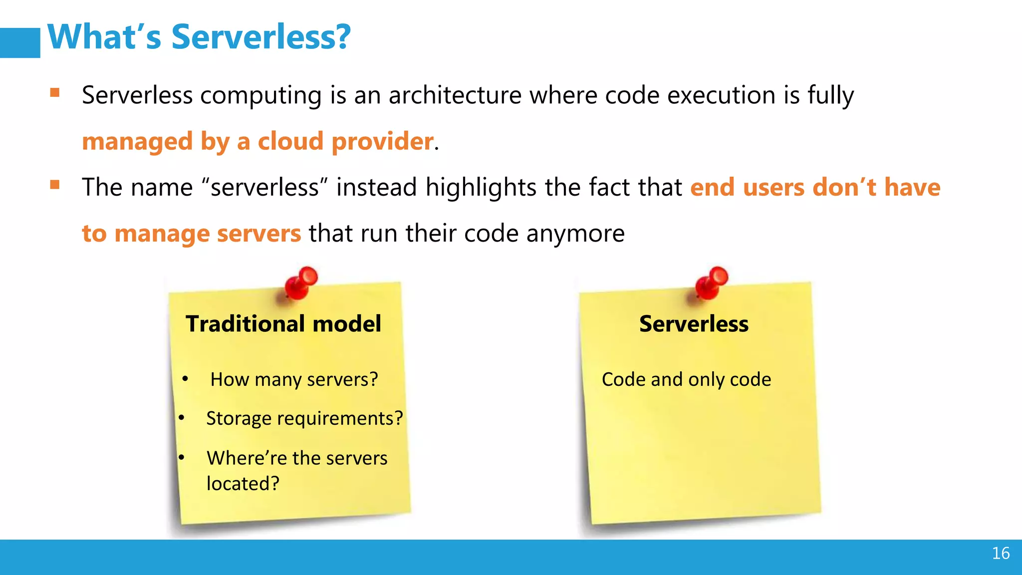 16
What’s Serverless?
 Serverless computing is an architecture where code execution is fully
managed by a cloud provider.
 The name “serverless” instead highlights the fact that end users don’t have
to manage servers that run their code anymore
Traditional model
• How many servers?
• Storage requirements?
• Where’re the servers
located?
Serverless
Code and only code
 