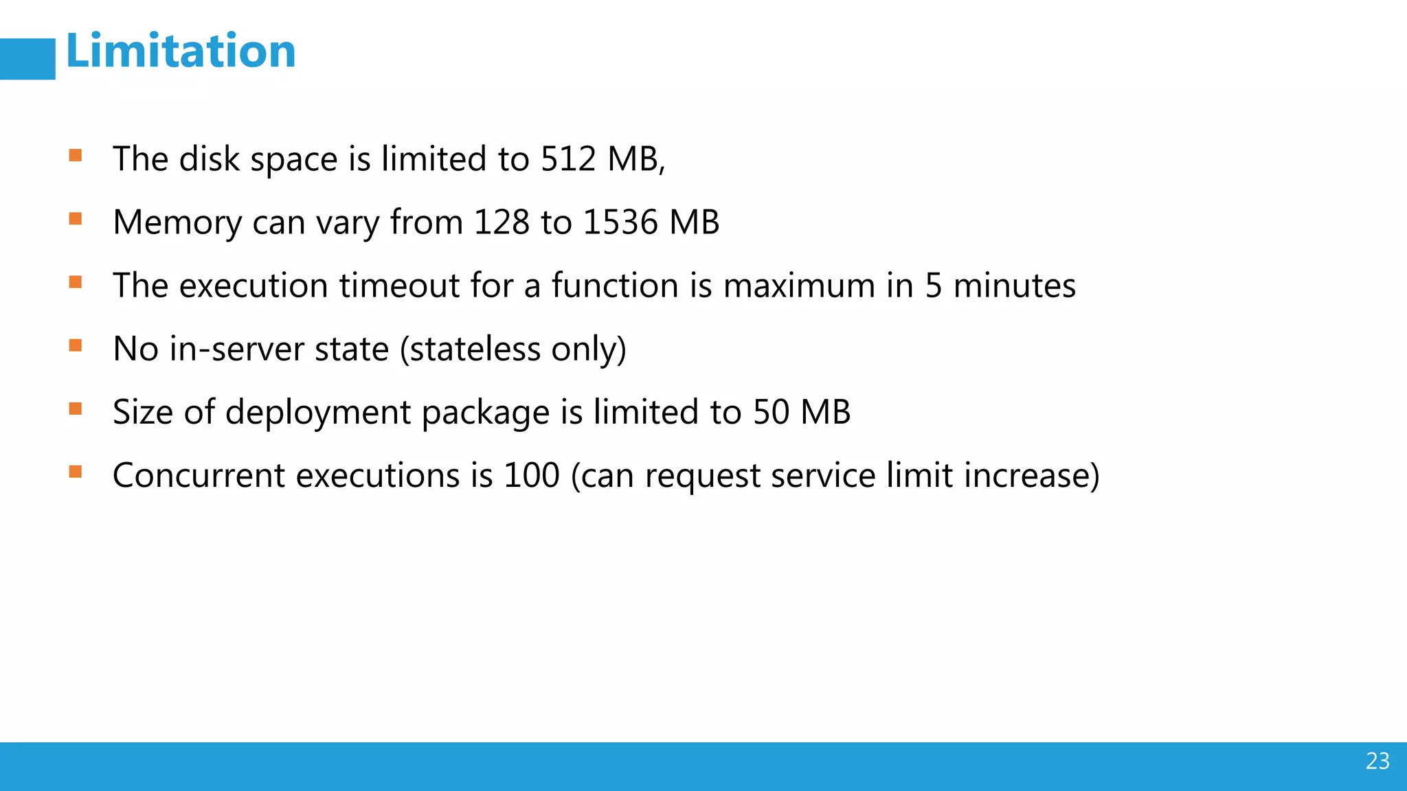 23
Limitation
 The disk space is limited to 512 MB,
 Memory can vary from 128 to 1536 MB
 The execution timeout for a function is maximum in 5 minutes
 No in-server state (stateless only)
 Size of deployment package is limited to 50 MB
 Concurrent executions is 100 (can request service limit increase)
 
