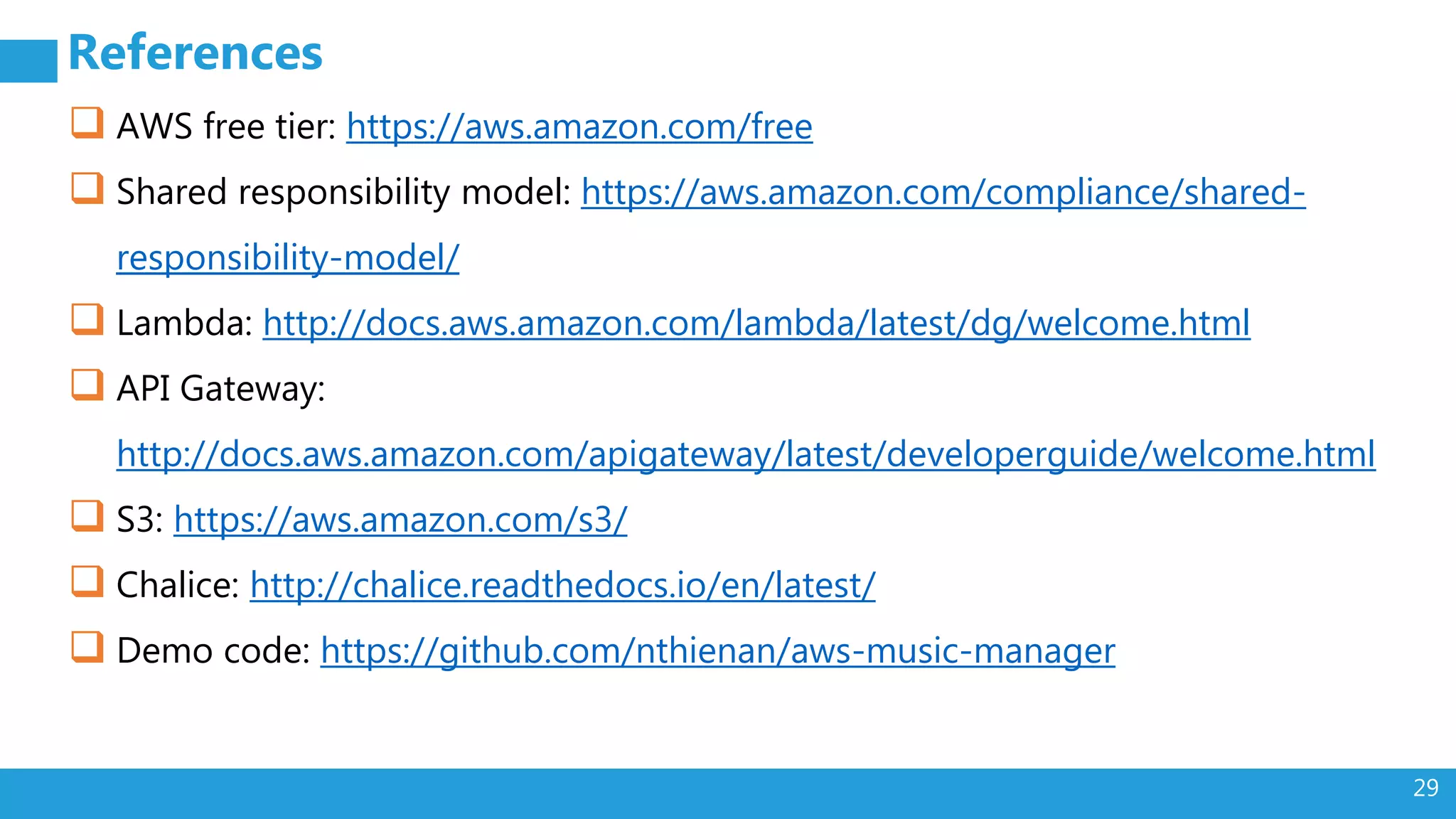 29
References
 AWS free tier: https://aws.amazon.com/free
 Shared responsibility model: https://aws.amazon.com/compliance/shared-
responsibility-model/
 Lambda: http://docs.aws.amazon.com/lambda/latest/dg/welcome.html
 API Gateway:
http://docs.aws.amazon.com/apigateway/latest/developerguide/welcome.html
 S3: https://aws.amazon.com/s3/
 Chalice: http://chalice.readthedocs.io/en/latest/
 Demo code: https://github.com/nthienan/aws-music-manager
 