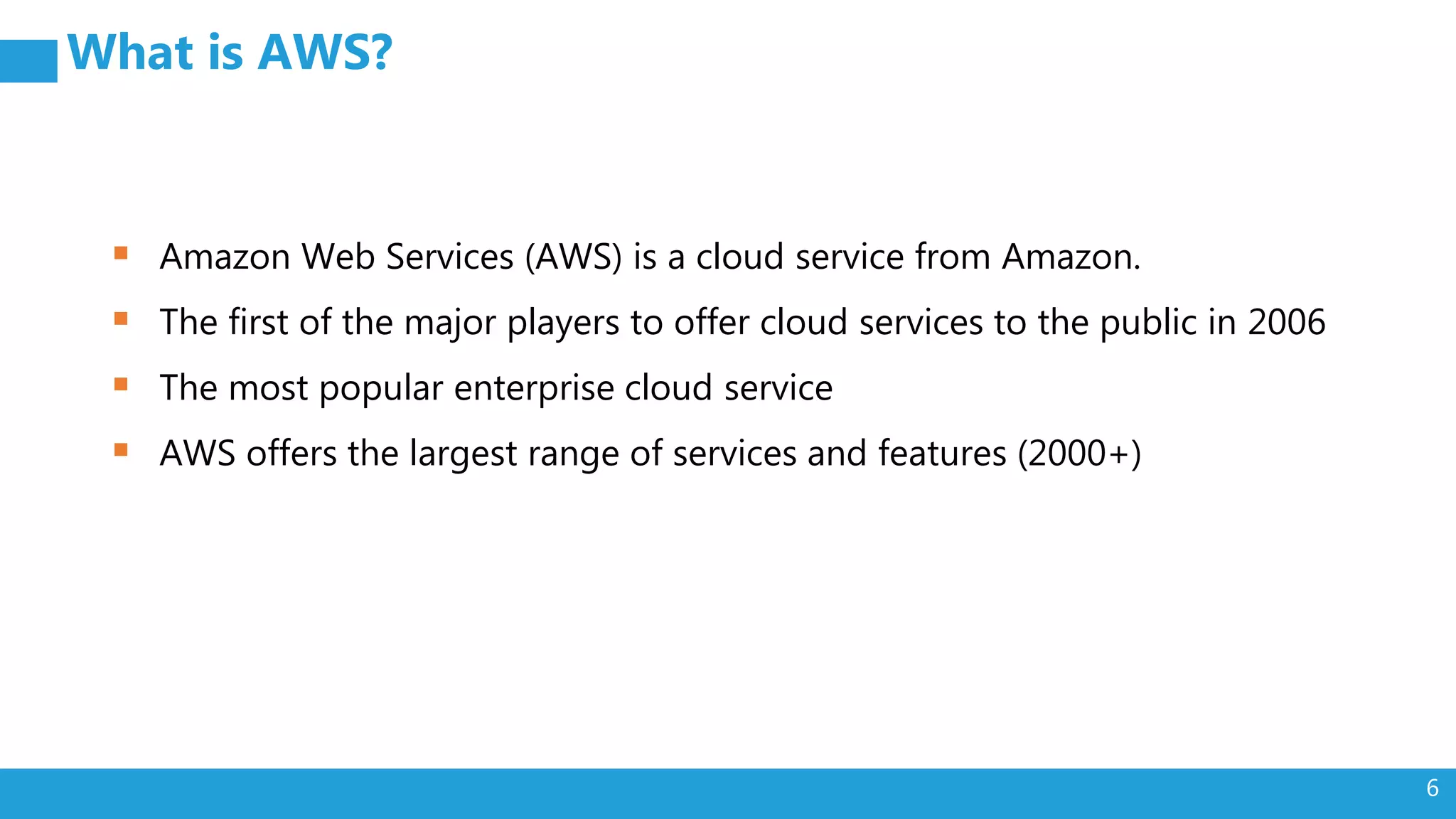 6
What is AWS?
 Amazon Web Services (AWS) is a cloud service from Amazon.
 The first of the major players to offer cloud services to the public in 2006
 The most popular enterprise cloud service
 AWS offers the largest range of services and features (2000+)
 