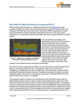 !
AWS!and!HighDPerformance!Computing!(HPC)! ! !
11!Aug!2015! ! Page!2!
!
Copyright!©!2015!AMAZON!WEB!SERVICES,!INC.!!
!
!
!
!
!
!
!
Why!AWS!for!High5Performance!Computing!(HPC)?!
When!Amazon!Web!Services,!Inc.!(AWS)!emerged!from!the!Amazon.com!retail!
business!in!2006,!the!scale!of!our!data!centers!already!rivaled!that!of!all!but!the!more!
ambitious!TOP!500!sites!around!the!world,!allowing!an!efficient!exploitation!of!scale!
economics!that!the!company!had!been!enjoying!for!some!time.!This!can!now!be!
extended!to!our!customers!directly!through!what!was!then!a!unique!offering!of!“rentable!
cycles.”!
The!virtualization!technology!used!
allowed!the!provisioning!of!new!servers!
(and!subsequently!new!services)!in!
minutes,!compared!to!what!previously!
took!weeks,!meaning!that!experimenting!
with!new!services!and!ideas!became!a!
lowDrisk,!highDreward!opportunity!and!
thus!new!ideas!faced!a!low!barrier!to!
entry.!It!also!meant!that!successful!ideas!
could!be!permitted!to!scale!more!quickly.!
This!flexibility!is!one!of!the!immediate!
reasons!why!cloud!computing—with!
AWS!as!its!pioneer—has!seen!broad!
success!in!the!enterprise!space!and!government!sector.!
The!other!key!factor!supporting!the!cloud’s!success!stems!from!a!simply!stated!maxim!
that!you!“only+pay+for+what+you+use.”!The!obverse—also!true—is!much!more!
compelling:!“you+don’t+pay+for+what+you+don’t+use.”!This!represents!a!new!economic!
model!that!is!already!driving!the!next!era!in!scientific!computing:!the!ability!to!procure!
specialist!system!components,!in!almost!any!quantity,!for!a!finite!period!of!time!and!to!
discard!them!when!the!task!is!completed.!
This!payment!model!is!important!not!only!because!of!the!potential!to!save!costs!for!
lightly!loaded!systems!(and!in!smallD!to!mediumDsized!deployments,!there!are!a!lot!of!
those)!but!also!for!the!variety!it!offers!and!the!chance!for!experimentation.!A!researcher!
can!form!a!hypothesis!that!a!particular!problem!may!be!tractable!as!a!mapDreduce!type!
workload!(for!example)!and!quickly!build!and!run!the!model!to!test!it!without!ever!having!
to!own!a!mapDreduce!cluster.!If!the!hypothesis!fails!the!test,!the!researcher!can!dispose!
of!the!mapDreduce!facility!and!move!on,!without!penalty.!In!enterprise!parlance,!this!is!
Figure!1!–!Millions!of!uncoupled,!uncorrelated!
workloads!combine!to!fill!up!the!cloud.!
 