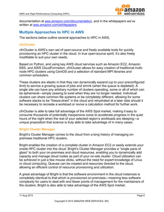 !
AWS!and!HighDPerformance!Computing!(HPC)! ! !
11!Aug!2015! ! Page!6!
!
Copyright!©!2015!AMAZON!WEB!SERVICES,!INC.!!
documentation!at!aws.amazon.com/documentation,!and!in!the!whitepapers!we’ve!
written!at!aws.amazon.com/whitepapers.!
Multiple!Approaches!to!HPC!in!AWS!
The!sections!below!outline!several!approaches!to!HPC!in!AWS.!
cfnCluster!
cfnCluster!is!AWS’s!own!set!of!openDsource!and!freely!available!tools!for!quickly!
provisioning!an!HPC!cluster!in!the!cloud.!In!true!openDsource!spirit,!it’s!also!freely!
modifiable!to!suit!your!own!needs.!
Based!on!Python,!and!using!key!AWS!cloud!services!such!as!Amazon!EC2,!Amazon!
EBS,!and!AWS!CloudFormation,!cfnCluster!allows!for!easy!creation!of!traditional!multiD
node!HPC!clusters!using!CentOS!and!a!selection!of!standard!MPI!libraries!and!
common!schedulers.!
These!clusters!are!elastic!in!that!they!can!dynamically!expand!(up!to!your!preconfigured!
limit)!to!service!a!growing!queue!of!jobs!and!shrink!(when!the!queue!is!depleted).!A!
single!site!can!have!any!arbitrary!number!of!clusters!operating,!some!or!all!of!which!can!
be!ephemeral—simply!ceasing!to!exist!when!they!are!no!longer!needed.!Individual!
clusters!can!share!common!file!systems!or!be!completely!different,!allowing!for!some!
software!stacks!to!be!“freezeDdried”!in!the!cloud!and!rehydrated!at!a!later!date!should!it!
be!necessary!to!recreate!a!workload!or!revive!a!calculation!method!for!further!work.!
cfnCluster!is!able!to!take!full!advantage!of!the!AWS!Spot!market,!making!it!easy!to!
consume!thousands!of!potentially!inexpensive!cores!to!accelerate!progress!in!the!quiet!
hours!of!the!night!when!the!rest!of!your!selected!region’s!workloads!are!sleeping—a!
unique!proposition!that!science!is!truly!able!to!take!advantage!of!in!many!cases.!
Bright!Cluster!Manager!
Bright’s!Cluster!Manager!comes!to!the!cloud!from!a!long!history!of!managing!onD
premises!traditional!HPC!clusters.!
Bright!enables!the!creation!of!a!complete!cluster!in!Amazon!EC2!or!easily!extends!your!
onsite!HPC!cluster!into!the!cloud.!Bright’s!Cluster!Manager!provides!a!“single!pane!of!
glass”!to!both!your!onDpremises!and!cloud!resources,!enabling!you!to!dynamically!add!
capacity!and!manage!cloud!nodes!as!part!of!your!onDsite!cluster.!Cloud!utilization!can!
be!achieved!in!just!a!few!mouse!clicks,!without!the!need!for!expert!knowledge!of!Linux!
or!cloud!computing.!Queues!can!be!created!and!resources!directed!to!the!cloud,!
allowing!an!efficient!control!of!resource!provisioning!and!utilization.!
A!great!advantage!of!Bright!is!that!the!software!environment!in!the!cloud!instances!is!
completely!identical!to!that!which!is!provisioned!onDpremises—meaning!less!software!
complexity!for!users!to!deal!with!and!fewer!points!of!management!for!the!maintainers!of!
the!clusters.!Bright!is!also!able!to!take!advantage!of!the!AWS!Spot!market.!
 