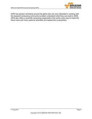 !
AWS!and!HighDPerformance!Computing!(HPC)! ! !
11!Aug!2015! ! Page!8!
!
Copyright!©!2015!AMAZON!WEB!SERVICES,!INC.!!
!
AWS!has!solution!architects!around!the!globe!who!are!very!interested!in!working!with!
the!research!computing!community!to!better!understand!what!they!can!build!in!AWS.!!
AWS!also!offers!a!scientific!computing!organization!that!works!every!day!to!make!the!
cloud!more!and!more!useful!to!scientists!and!researchers!everywhere.!
!
 