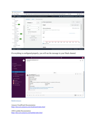 If everything is configured properly, you will see the message in your Slack channel.
References
Amazon CloudWatch Documentation
https://docs.aws.amazon.com/cloudwatch/index.html
AWS Lambda Documentation
https://docs.aws.amazon.com/lambda/index.html
 
