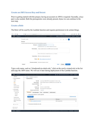 Create an AWS Access Key and Secret
Prior to getting started with this project, having an account on AWS is required. Secondly, a key-
pair is also needed. Both the prerequisites were already present, hence we can continue to the
next step.
Create a Role
The Role will be used by the Lambda function and requires permission to do certain things.
Type a role name, such as “cloudwatch-to-slack-role,” click on the newly created role in the list
and copy the ARN name. We will use it later during deployment of the Lambda function.
 