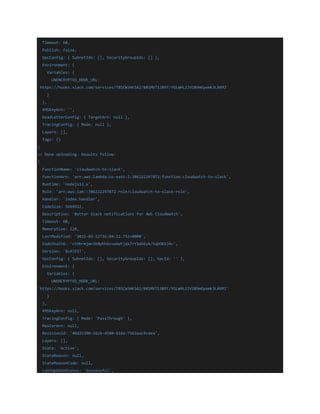 Timeout: 60,
Publish: false,
VpcConfig: { SubnetIds: [], SecurityGroupIds: [] },
Environment: {
Variables: {
UNENCRYPTED_HOOK_URL:
'https://hooks.slack.com/services/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'
}
},
KMSKeyArn: '',
DeadLetterConfig: { TargetArn: null },
TracingConfig: { Mode: null },
Layers: [],
Tags: {}
}
=> Done uploading. Results follow:
{
FunctionName: 'cloudwatch-to-slack',
FunctionArn: 'arn:aws:lambda:us-east-2:386222297872:function:cloudwatch-to-slack',
Runtime: 'nodejs12.x',
Role: 'arn:aws:iam::386222297872:role/cloudwatch-to-slack-role',
Handler: 'index.handler',
CodeSize: 5669922,
Description: 'Better Slack notifications for AWS CloudWatch',
Timeout: 60,
MemorySize: 128,
LastModified: '2021-02-12T16:04:22.752+0000',
CodeSha256: 'ctOhrmjW+SK0phhGvvwVwYjqk7rY1WS6zA/hqbOKbJA=',
Version: '$LATEST',
VpcConfig: { SubnetIds: [], SecurityGroupIds: [], VpcId: '' },
Environment: {
Variables: {
UNENCRYPTED_HOOK_URL:
'https://hooks.slack.com/services/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'
}
},
KMSKeyArn: null,
TracingConfig: { Mode: 'PassThrough' },
MasterArn: null,
RevisionId: '48d25390-16cb-4580-916a-7562aac9c4ea',
Layers: [],
State: 'Active',
StateReason: null,
StateReasonCode: null,
LastUpdateStatus: 'Successful',
 
