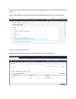 In the Topics, click Create New Topic, such as “cloudwatch-alarms” for the notification that will
be sent.
Select AWS Lambda as your Protocol and pick the endpoint with the name of your function.
Create a Cloudwatch Alarm
Navigate through Cloudwatch to your AWS account and click Create Alarm.
 