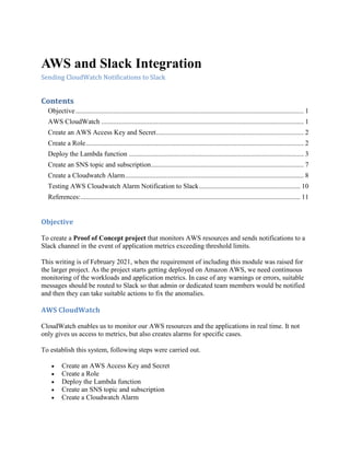AWS and Slack Integration
Sending CloudWatch Notifications to Slack
Contents
Objective..................................................................................................................................... 1
AWS CloudWatch ...................................................................................................................... 1
Create an AWS Access Key and Secret...................................................................................... 2
Create a Role............................................................................................................................... 2
Deploy the Lambda function ...................................................................................................... 3
Create an SNS topic and subscription......................................................................................... 7
Create a Cloudwatch Alarm........................................................................................................ 8
Testing AWS Cloudwatch Alarm Notification to Slack........................................................... 10
References:................................................................................................................................ 11
Objective
To create a Proof of Concept project that monitors AWS resources and sends notifications to a
Slack channel in the event of application metrics exceeding threshold limits.
This writing is of February 2021, when the requirement of including this module was raised for
the larger project. As the project starts getting deployed on Amazon AWS, we need continuous
monitoring of the workloads and application metrics. In case of any warnings or errors, suitable
messages should be routed to Slack so that admin or dedicated team members would be notified
and then they can take suitable actions to fix the anomalies.
AWS CloudWatch
CloudWatch enables us to monitor our AWS resources and the applications in real time. It not
only gives us access to metrics, but also creates alarms for specific cases.
To establish this system, following steps were carried out.
 Create an AWS Access Key and Secret
 Create a Role
 Deploy the Lambda function
 Create an SNS topic and subscription
 Create a Cloudwatch Alarm
 