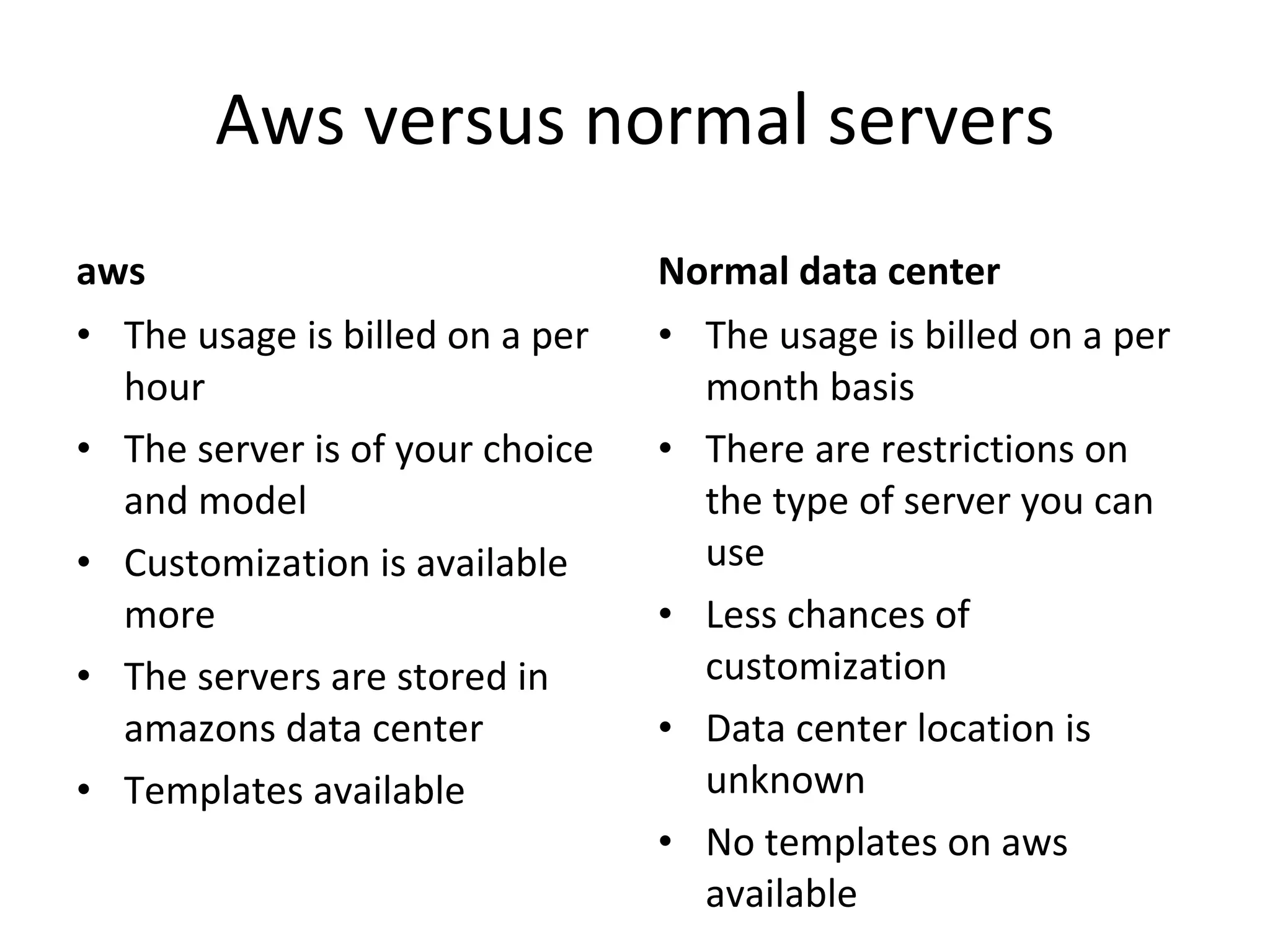 Aws versus normal servers aws The usage is billed on a per hour The server is of your choice and model Customization is available more  The servers are stored in amazons data center Templates available Normal data center The usage is billed on a per month basis There are restrictions on the type of server you can use Less chances of customization Data center location is unknown No templates on aws available 
