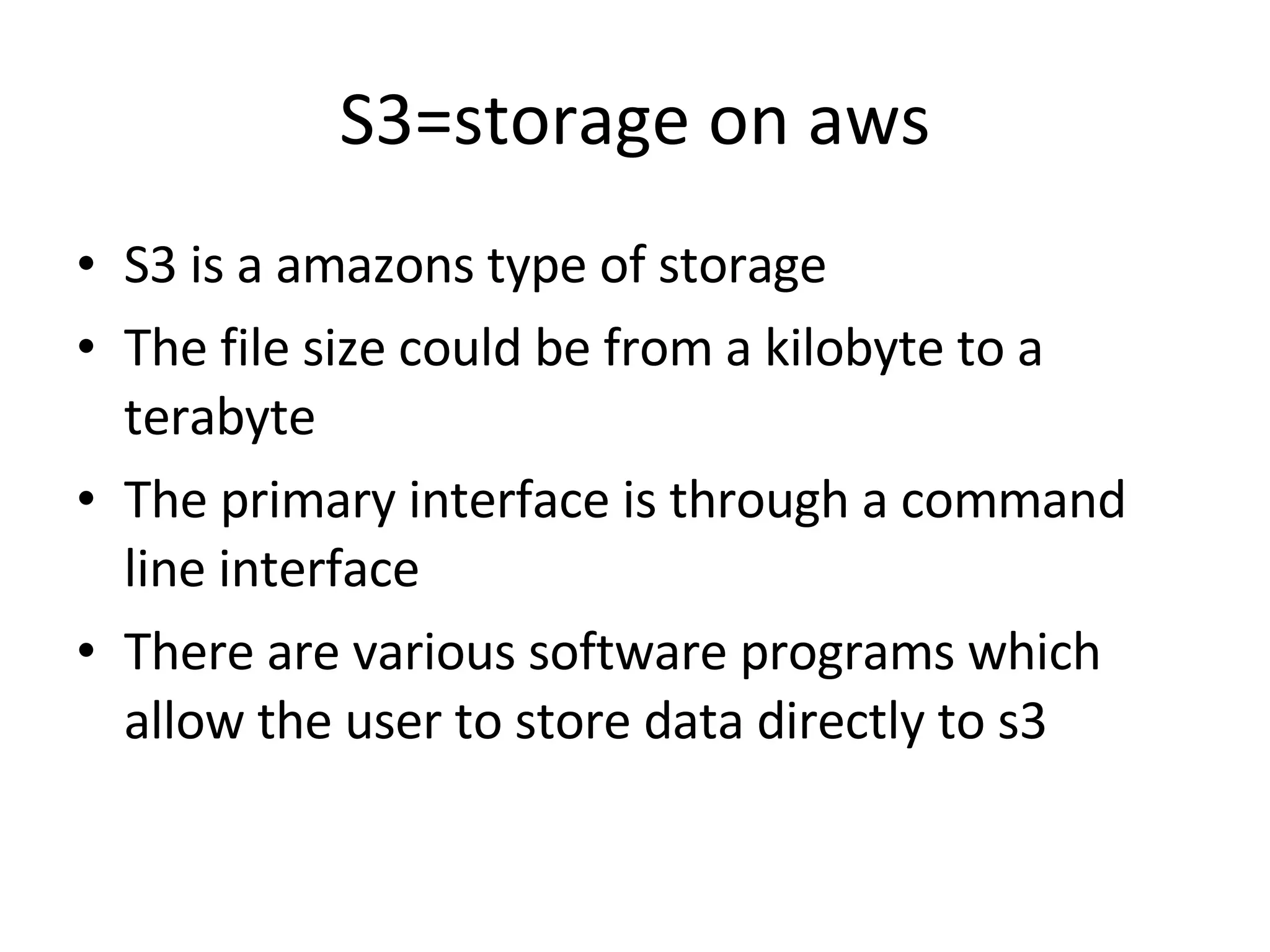 S3=storage on aws S3 is a amazons type of storage The file size could be from a kilobyte to a terabyte The primary interface is through a command line interface There are various software programs which allow the user to store data directly to s3 