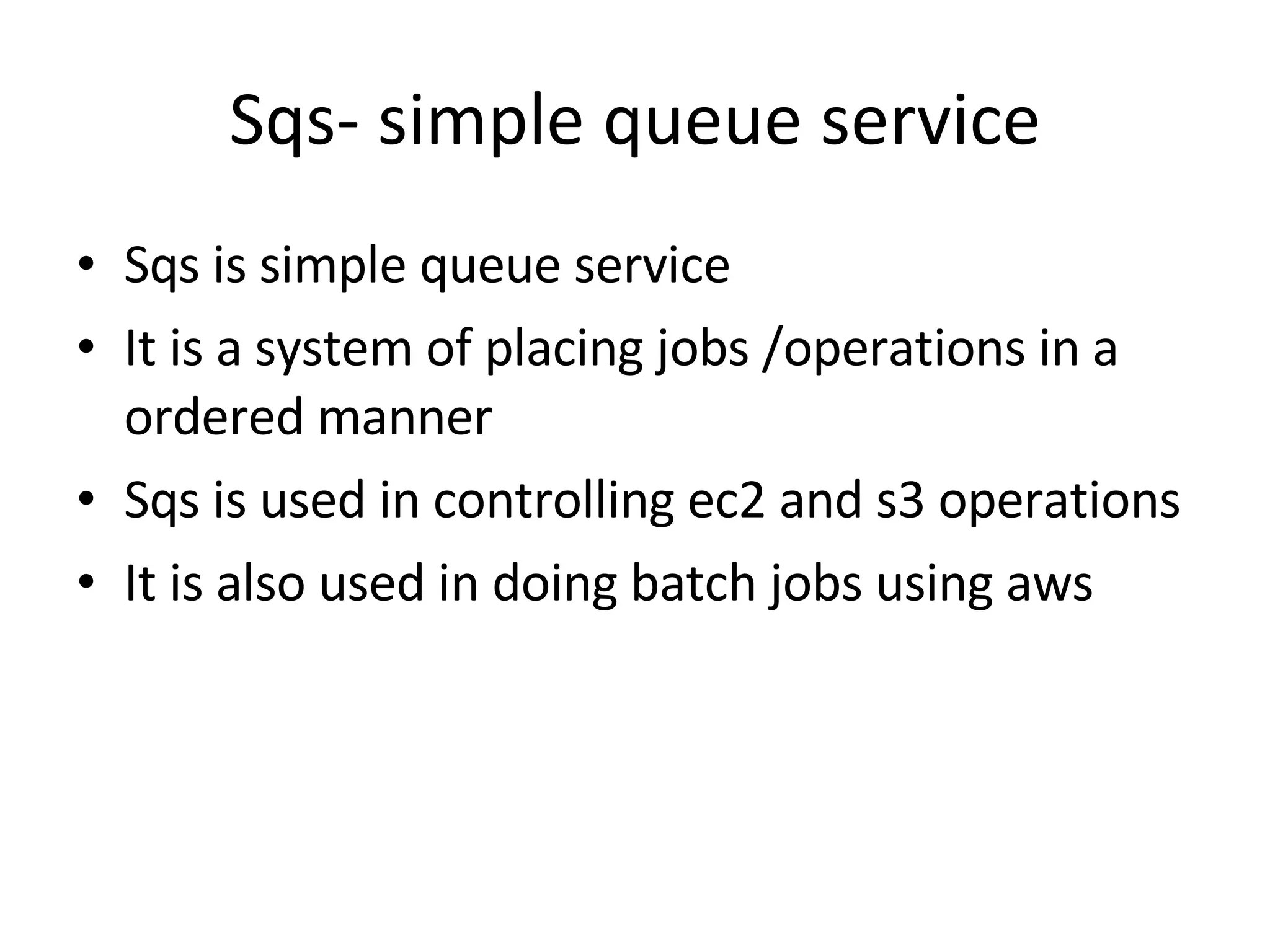 Sqs- simple queue service Sqs is simple queue service It is a system of placing jobs /operations in a ordered manner Sqs is used in controlling ec2 and s3 operations It is also used in doing batch jobs using aws  