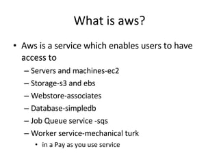 What is aws? <ul><li>Aws is a service which enables users to have access to </li></ul><ul><ul><li>Servers and machines-ec2...