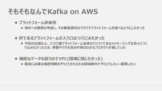 そもそもなんでKafka on AWS
l プラットフォーム⾮依存
l 海外への展開も考慮し、その都度適切なクラウドプラットフォームを選べるようにしたかった
l 肝であるプラットフォームの⼊り⼝はつくりこみたかった
l 今回の仕組み上、⼊り⼝兼プラットフォーム全体のバッファであるメッセージングは⾊々とつく
り込みたかったため、挙動やクセも含め中⾝のわかるプロダクトが適していた
l 機密なデータも扱うのでVPC(閉域に閉じたかった)
l 製造に必要な機密情報もやりとりされるため閉域網内でやりとりしたい・蓄積したい
 
