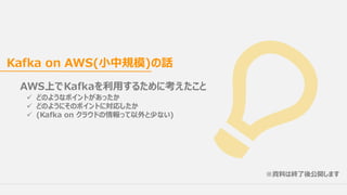 AWS上でKafkaを利⽤するために考えたこと
ü どのようなポイントがあったか
ü どのようにそのポイントに対応したか
ü (Kafka on クラウドの情報って以外と少ない)
Kafka on AWS(⼩中規模)の話
※資料は終了後公開します
 
