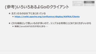 (参考)いろいろあるよGoのクライアント
l 主だったものは以下にまとまっている
l https://cwiki.apache.org/confluence/display/KAFKA/Clients
l どれも機能として惜しいものが多いので、シンプルな利⽤にとどめておく⽅がいいかも
l 無難にJavaのAPIの⽅が何かと捗る・・・
クラスタ構成配置
Producer
Consumer
トピック設計 その他の細々
 