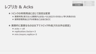 レプリカ & Acks
l トピックの利⽤⽤途に応じて設定は変更
l 業務利⽤(使えないと業務が⽌まるレベル)はロストさせない/早く失敗させる
l 運⽤管理⽤途(ログの収集など)はほどほどに
l 業務的に重要なものは以下でトピック作成(それ以外は適宜)
l acks = all
l replication.factor=3
l min.insync.replica=3
クラスタ構成配置
Producer
Consumer
トピック設計 その他の細々
 