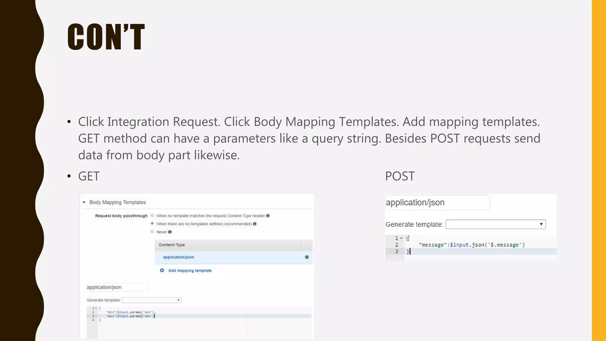 CON’T • Click Integration Request. Click Body Mapping Templates. Add mapping templates. GET method can have a parameters like a query string. Besides POST requests send data from body part likewise. • GET POST 