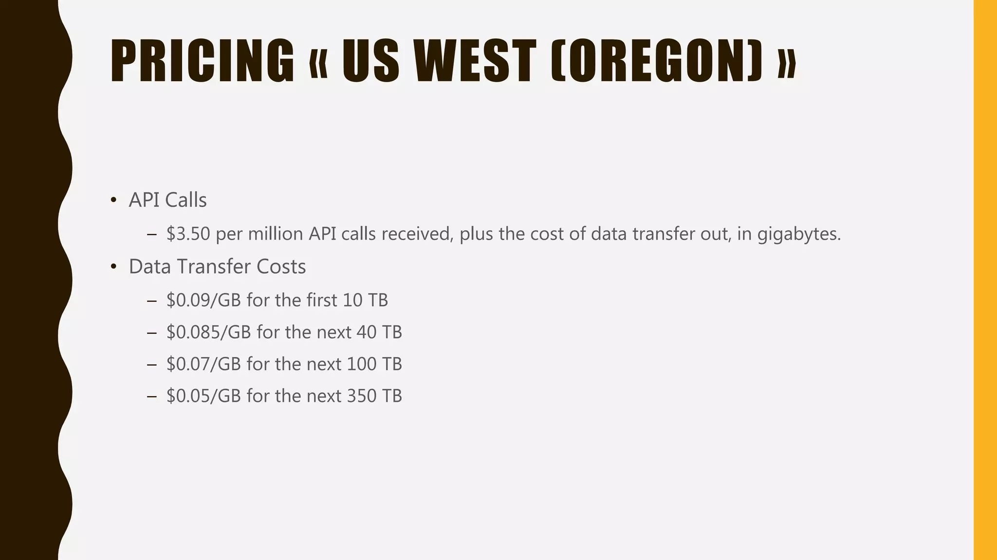 PRICING « US WEST (OREGON) » • API Calls – $3.50 per million API calls received, plus the cost of data transfer out, in gigabytes. • Data Transfer Costs – $0.09/GB for the first 10 TB – $0.085/GB for the next 40 TB – $0.07/GB for the next 100 TB – $0.05/GB for the next 350 TB 