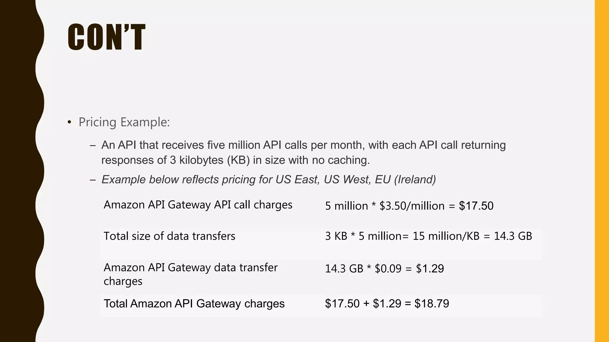 CON’T • Pricing Example: – An API that receives five million API calls per month, with each API call returning responses of 3 kilobytes (KB) in size with no caching. – Example below reflects pricing for US East, US West, EU (Ireland) Amazon API Gateway API call charges 5 million * $3.50/million = $17.50 Total size of data transfers 3 KB * 5 million= 15 million/KB = 14.3 GB Amazon API Gateway data transfer charges 14.3 GB * $0.09 = $1.29 Total Amazon API Gateway charges $17.50 + $1.29 = $18.79 